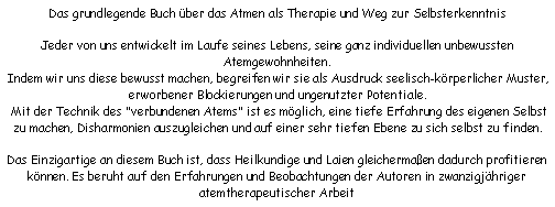 Textfeld: Das grundlegende Buch ber das Atmen als Therapie und Weg zur Selbsterkenntnis

Jeder von uns entwickelt im Laufe seines Lebens, seine ganz individuellen unbewussten Atemgewohnheiten.
 Indem wir uns diese bewusst machen, begreifen wir sie als Ausdruck seelisch-krperlicher Muster, erworbener Blockierungen und ungenutzter Potentiale.
 Mit der Technik des "verbundenen Atems" ist es mglich, eine tiefe Erfahrung des eigenen Selbst zu machen, Disharmonien auszugleichen und auf einer sehr tiefen Ebene zu sich selbst zu finden.

Das Einzigartige an diesem Buch ist, dass Heilkundige und Laien gleichermaen dadurch profitieren knnen. Es beruht auf den Erfahrungen und Beobachtungen der Autoren in zwanzigjhriger atemtherapeutischer Arbeit 