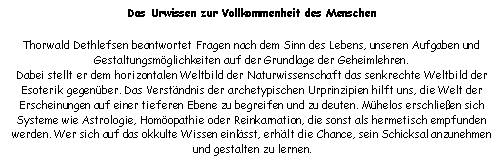 Textfeld: Das Urwissen zur Vollkommenheit des MenschenThorwald Dethlefsen beantwortet Fragen nach dem Sinn des Lebens, unseren Aufgaben und Gestaltungsmglichkeiten auf der Grundlage der Geheimlehren.                                                  Dabei stellt er dem horizontalen Weltbild der Naturwissenschaft das senkrechte Weltbild der Esoterik gegenber. Das Verstndnis der archetypischen Urprinzipien hilft uns, die Welt der Erscheinungen auf einer tieferen Ebene zu begreifen und zu deuten. Mhelos erschlieen sich Systeme wie Astrologie, Homopathie oder Reinkarnation, die sonst als hermetisch empfunden werden. Wer sich auf das okkulte Wissen einlsst, erhlt die Chance, sein Schicksal anzunehmen und gestalten zu lernen.